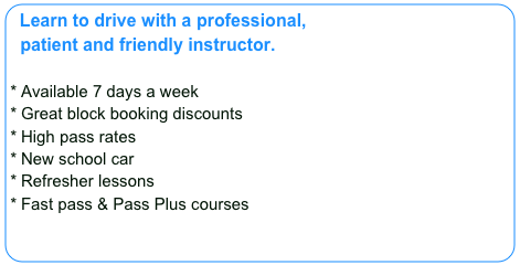 Learn to drive with a professional,
  patient and friendly instructor.
  
Available 7 days a week
Great block booking discounts
High pass rates
New school car
Refresher lessons
Fast pass & Pass Plus courses